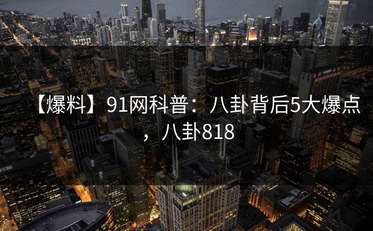 【爆料】91网科普：八卦背后5大爆点，八卦818