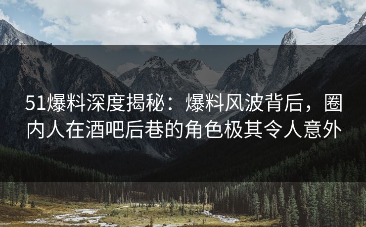 51爆料深度揭秘：爆料风波背后，圈内人在酒吧后巷的角色极其令人意外
