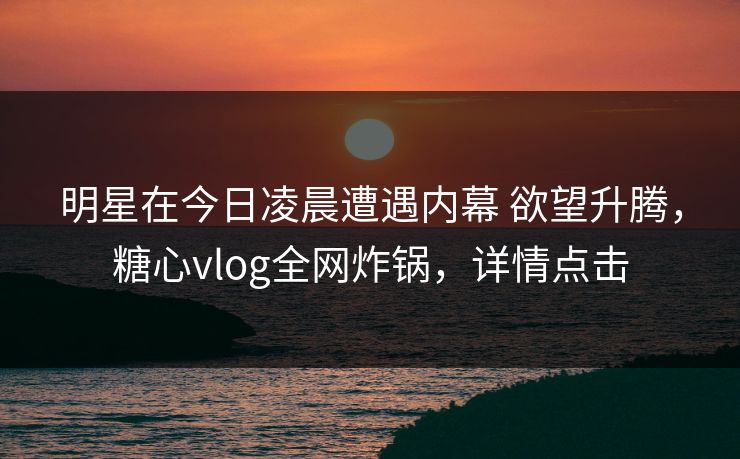 明星在今日凌晨遭遇内幕 欲望升腾，糖心vlog全网炸锅，详情点击