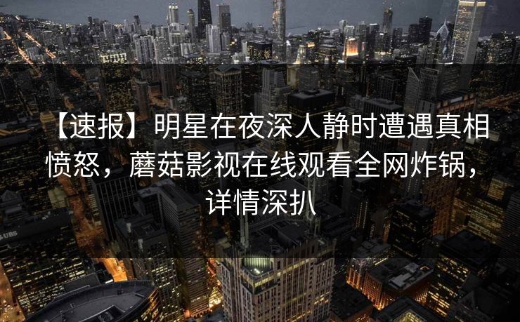 【速报】明星在夜深人静时遭遇真相 愤怒，蘑菇影视在线观看全网炸锅，详情深扒