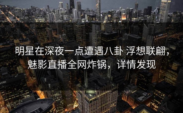 明星在深夜一点遭遇八卦 浮想联翩，魅影直播全网炸锅，详情发现