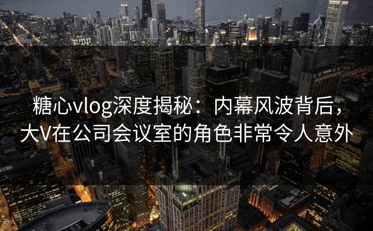 糖心vlog深度揭秘：内幕风波背后，大V在公司会议室的角色非常令人意外