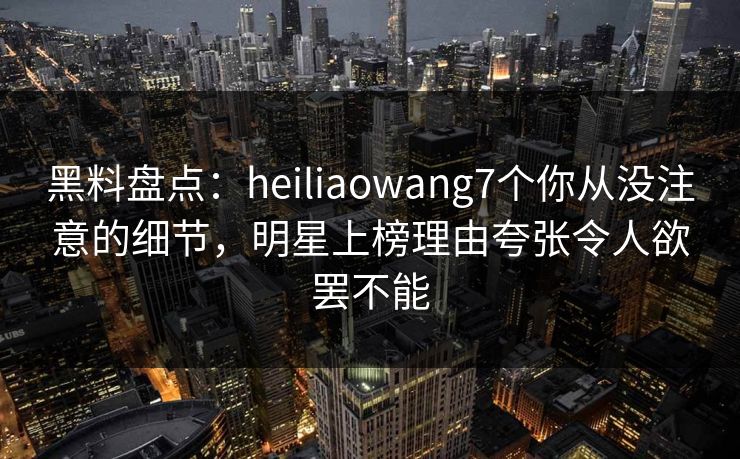 黑料盘点：heiliaowang7个你从没注意的细节，明星上榜理由夸张令人欲罢不能