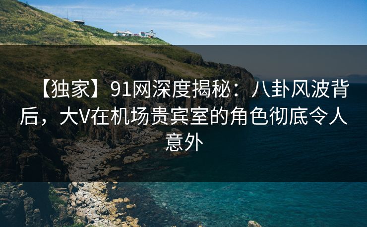 【独家】91网深度揭秘:八卦风波背后,大V在机场贵宾室的角色彻底令人意外 【独家】91网深度揭秘:八卦风波背后,大V在机场贵宾室的角色彻底令人意外