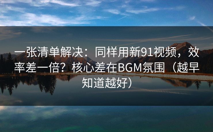 一张清单解决：同样用新91视频，效率差一倍？核心差在BGM氛围（越早知道越好）