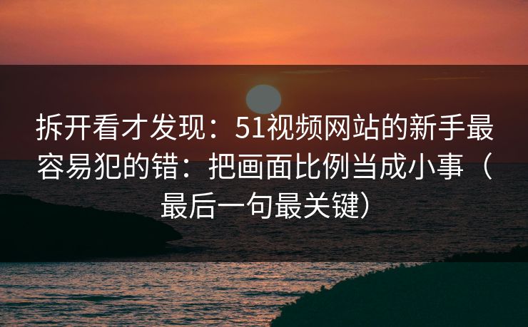 拆开看才发现:51视频网站的新手最容易犯的错:把画面比例当成小事(最后一句最关键) 拆开看才发现:51视频网站的新手最容易犯的错:把画面比例当成小事(最后一句最关键)