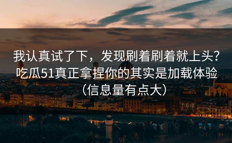 我认真试了下，发现刷着刷着就上头？吃瓜51真正拿捏你的其实是加载体验（信息量有点大）