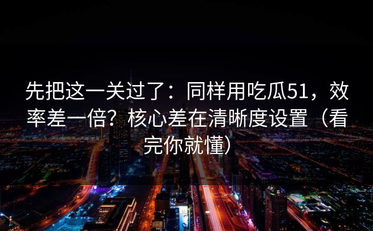 先把这一关过了：同样用吃瓜51，效率差一倍？核心差在清晰度设置（看完你就懂）