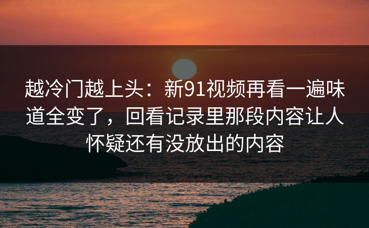 越冷门越上头:新91视频再看一遍味道全变了,回看记录里那段内容让人怀疑还有没放出的内容 越冷门越上头:新91视频再看一遍味道全变了,回看记录里那段内容让人怀疑还有没放出的内容