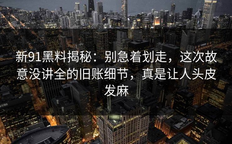 新91黑料揭秘：别急着划走，这次故意没讲全的旧账细节，真是让人头皮发麻