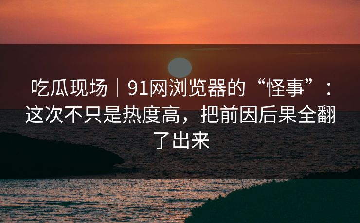 吃瓜现场|91网浏览器的“怪事”:这次不只是热度高,把前因后果全翻了出来 吃瓜现场|91网浏览器的“怪事”:这次不只是热度高,把前因后果全翻了出来